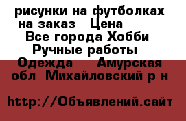 рисунки на футболках на заказ › Цена ­ 600 - Все города Хобби. Ручные работы » Одежда   . Амурская обл.,Михайловский р-н